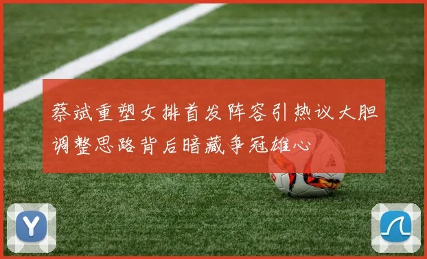 蔡斌重塑女排首发阵容引热议大胆调整思路背后暗藏争冠雄心