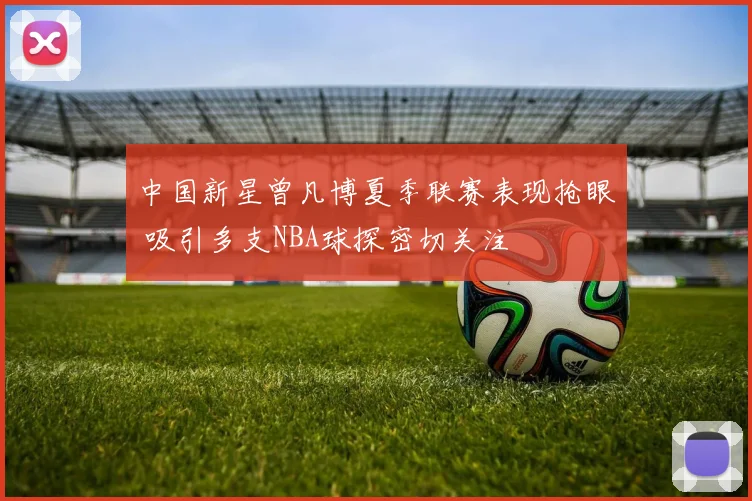 中国新星曾凡博夏季联赛表现抢眼 吸引多支NBA球探密切关注