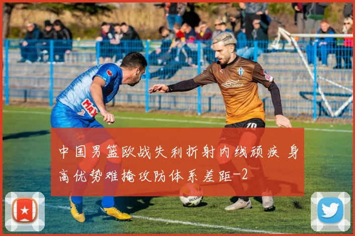 中国男篮欧战失利折射内线顽疾 身高优势难掩攻防体系差距