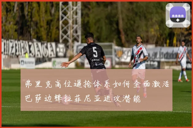 弗里克高位逼抢体系如何全面激活巴萨边锋拉菲尼亚进攻潜能