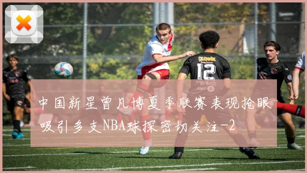 中国新星曾凡博夏季联赛表现抢眼 吸引多支NBA球探密切关注