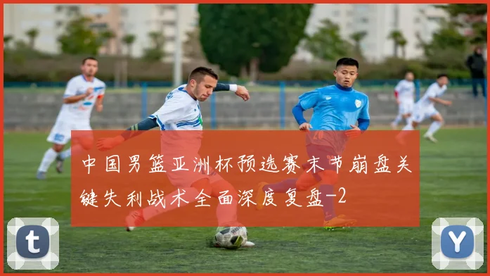 中国男篮亚洲杯预选赛末节崩盘关键失利战术全面深度复盘