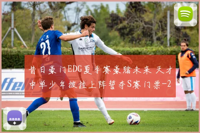 昔日豪门EDG夏季赛豪赌未来 天才中单少年披挂上阵誓夺S赛门票
