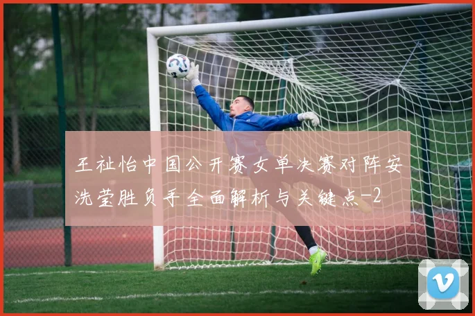 王祉怡中国公开赛女单决赛对阵安洗莹胜负手全面解析与关键点