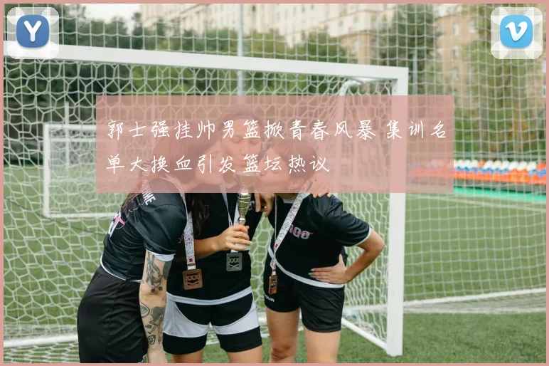 郭士强挂帅男篮掀青春风暴 集训名单大换血引发篮坛热议