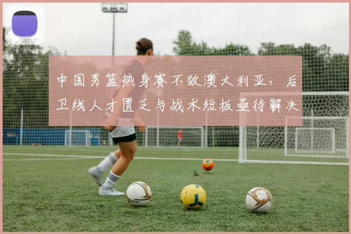 中国男篮热身赛不敌澳大利亚，后卫线人才匮乏与战术短板亟待解决