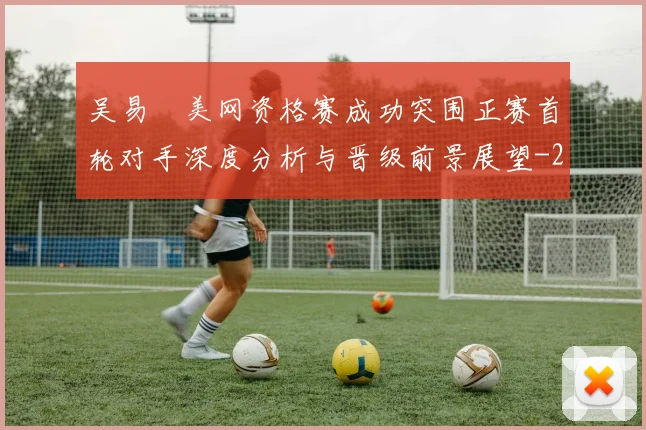 吴易昺美网资格赛成功突围正赛首轮对手深度分析与晋级前景展望