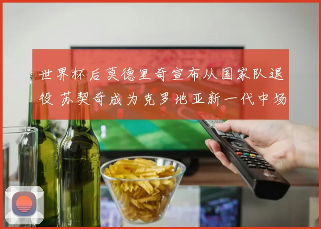 世界杯后莫德里奇宣布从国家队退役 苏契奇成为克罗地亚新一代中场核心