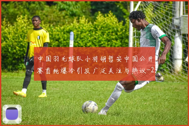 中国羽毛球队小将胡哲安中国公开赛首轮爆冷引发广泛关注与热议