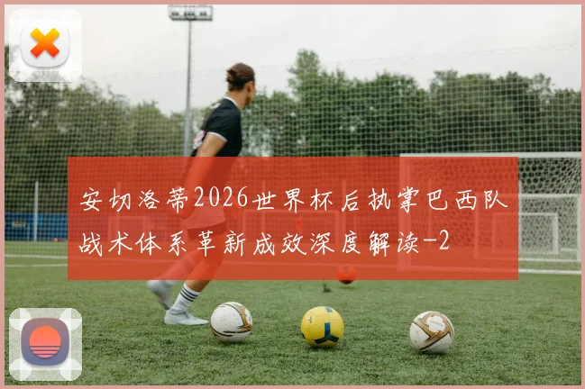 安切洛蒂2026世界杯后执掌巴西队战术体系革新成效深度解读