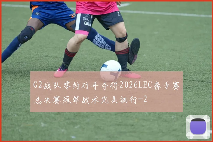 G2战队零封对手夺得2026LEC春季赛总决赛冠军战术完美执行