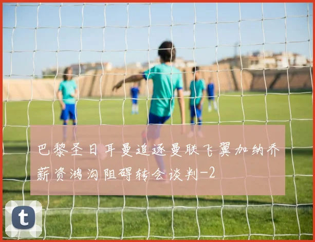 巴黎圣日耳曼追逐曼联飞翼加纳乔薪资鸿沟阻碍转会谈判