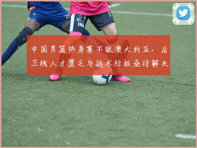 中国男篮热身赛不敌澳大利亚，后卫线人才匮乏与战术短板亟待解决