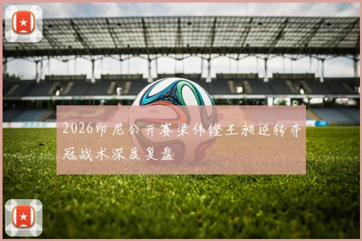 2026印尼公开赛梁伟铿王昶逆转夺冠战术深度复盘