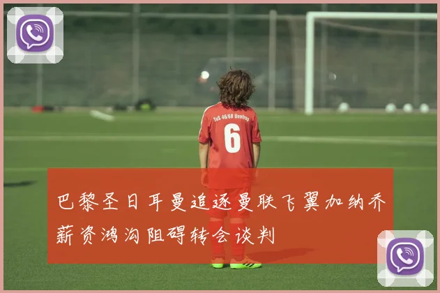 巴黎圣日耳曼追逐曼联飞翼加纳乔薪资鸿沟阻碍转会谈判