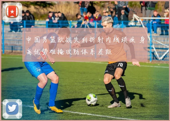 中国男篮欧战失利折射内线顽疾 身高优势难掩攻防体系差距