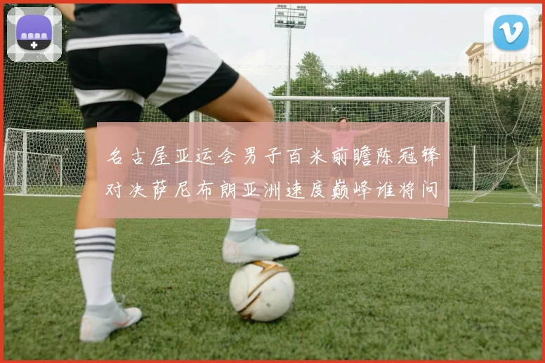 名古屋亚运会男子百米前瞻陈冠锋对决萨尼布朗亚洲速度巅峰谁将问鼎