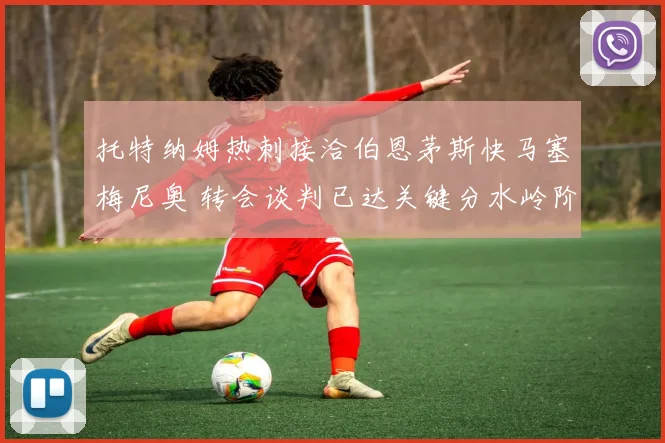 托特纳姆热刺接洽伯恩茅斯快马塞梅尼奥 转会谈判已达关键分水岭阶段