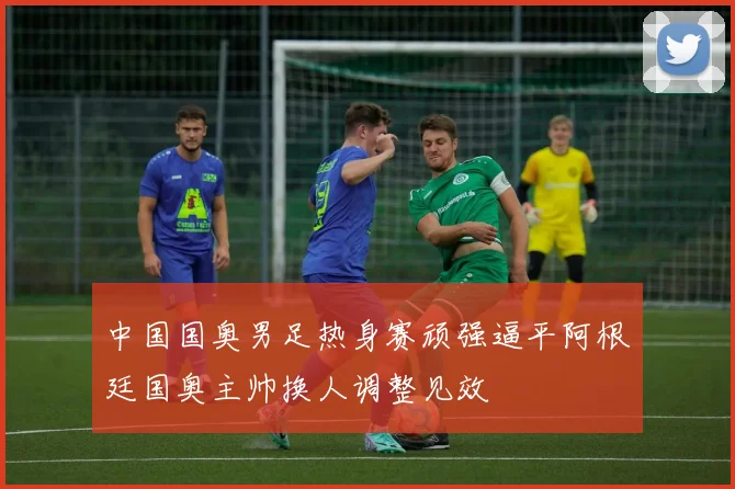 中国国奥男足热身赛顽强逼平阿根廷国奥主帅换人调整见效