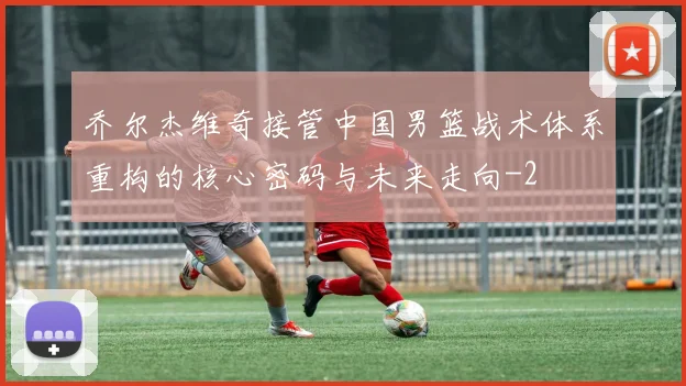 乔尔杰维奇接管中国男篮战术体系重构的核心密码与未来走向