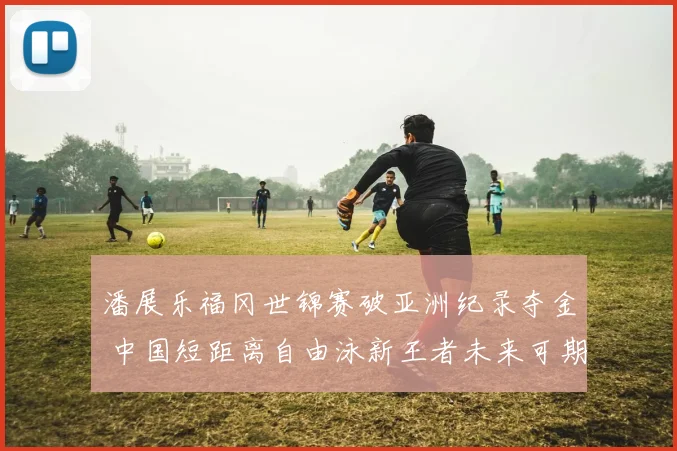 潘展乐福冈世锦赛破亚洲纪录夺金 中国短距离自由泳新王者未来可期