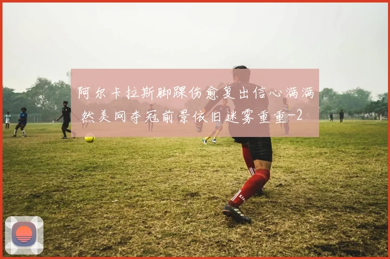 阿尔卡拉斯脚踝伤愈复出信心满满 然美网夺冠前景依旧迷雾重重