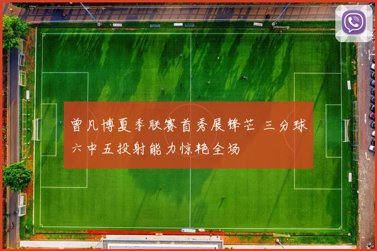 曾凡博夏季联赛首秀展锋芒 三分球六中五投射能力惊艳全场