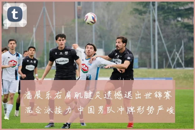 潘展乐右肩肌腱炎遗憾退出世锦赛混合泳接力 中国男队冲牌形势严峻