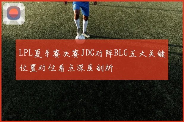 LPL夏季赛决赛JDG对阵BLG五大关键位置对位看点深度剖析