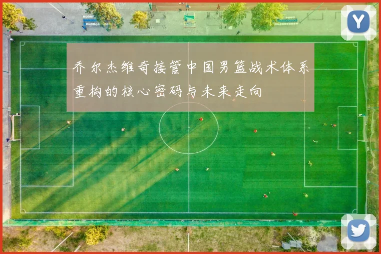 乔尔杰维奇接管中国男篮战术体系重构的核心密码与未来走向