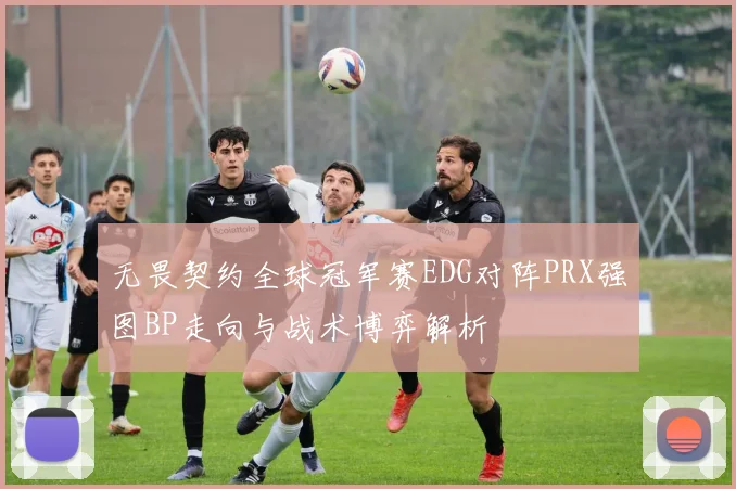 无畏契约全球冠军赛EDG对阵PRX强图BP走向与战术博弈解析