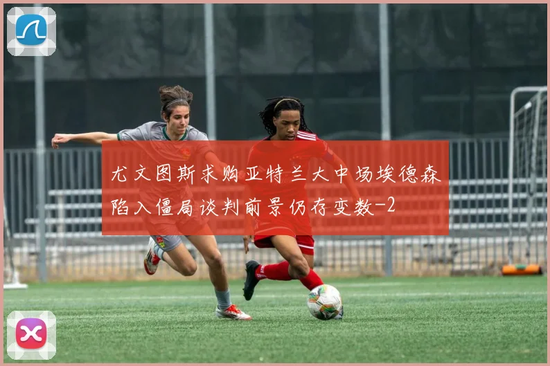 尤文图斯求购亚特兰大中场埃德森陷入僵局谈判前景仍存变数