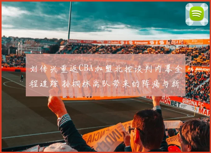 刘传兴重返CBA加盟北控谈判内幕全程追踪 孙桐林离队带来的阵痛与新机遇