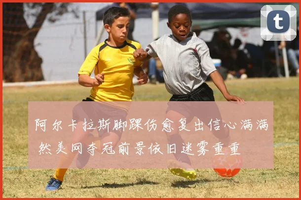 阿尔卡拉斯脚踝伤愈复出信心满满 然美网夺冠前景依旧迷雾重重