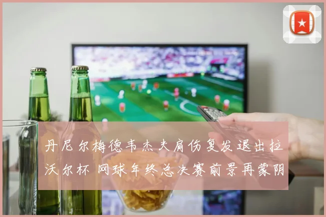 丹尼尔梅德韦杰夫肩伤复发退出拉沃尔杯 网球年终总决赛前景再蒙阴影