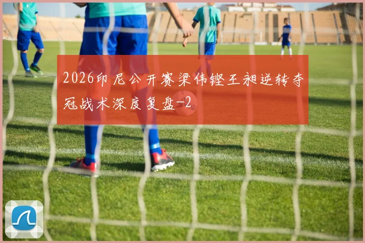 2026印尼公开赛梁伟铿王昶逆转夺冠战术深度复盘