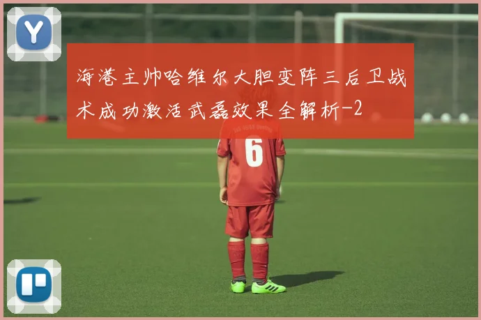 海港主帅哈维尔大胆变阵三后卫战术成功激活武磊效果全解析