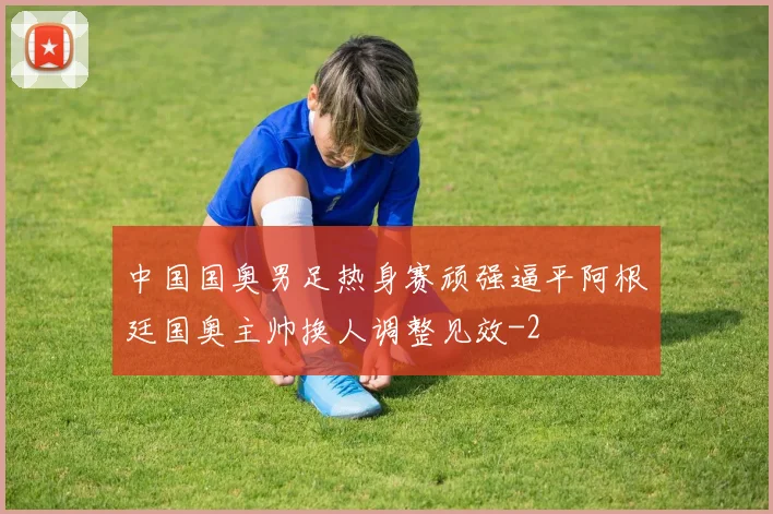 中国国奥男足热身赛顽强逼平阿根廷国奥主帅换人调整见效
