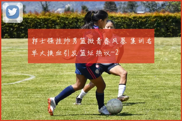 郭士强挂帅男篮掀青春风暴 集训名单大换血引发篮坛热议
