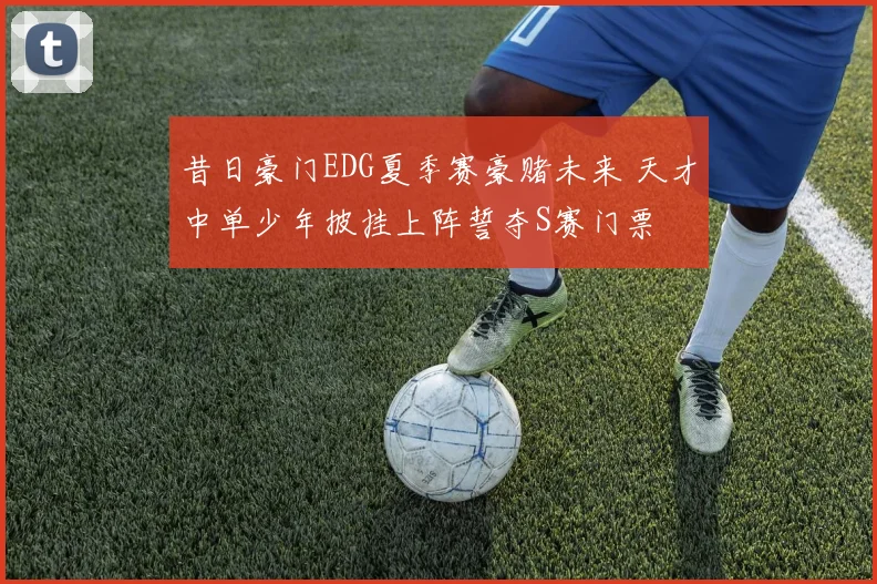 昔日豪门EDG夏季赛豪赌未来 天才中单少年披挂上阵誓夺S赛门票