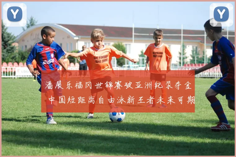 潘展乐福冈世锦赛破亚洲纪录夺金 中国短距离自由泳新王者未来可期