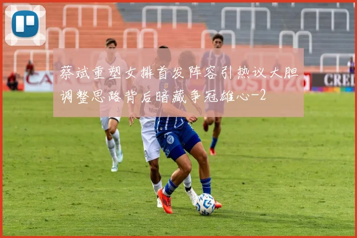 蔡斌重塑女排首发阵容引热议大胆调整思路背后暗藏争冠雄心